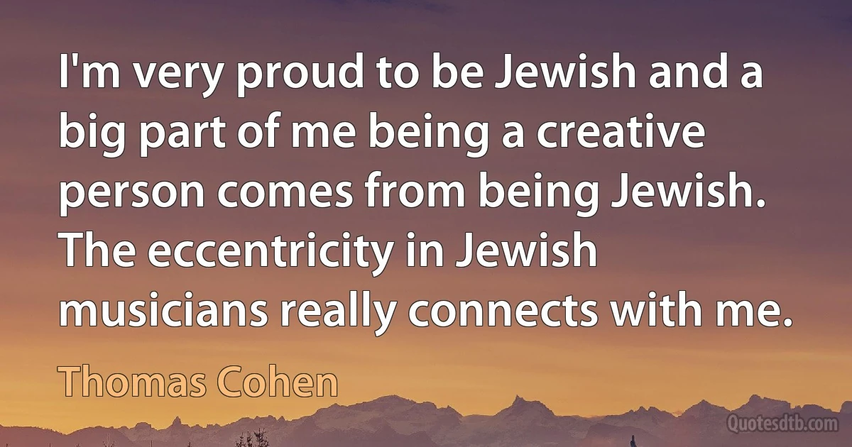 I'm very proud to be Jewish and a big part of me being a creative person comes from being Jewish. The eccentricity in Jewish musicians really connects with me. (Thomas Cohen)