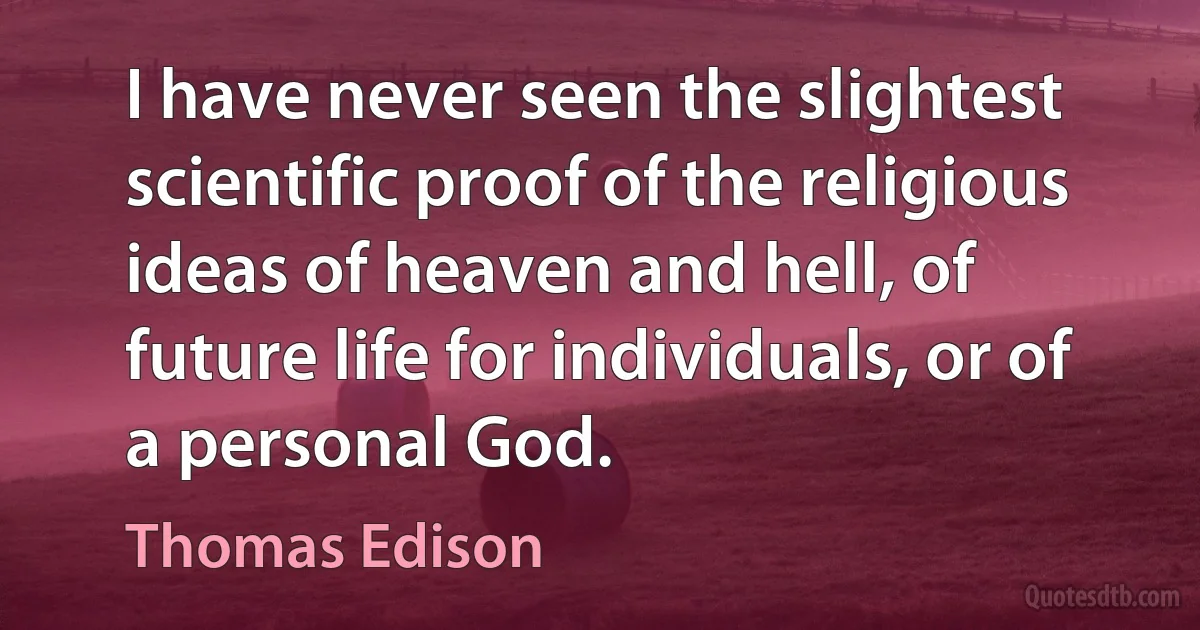 I have never seen the slightest scientific proof of the religious ideas of heaven and hell, of future life for individuals, or of a personal God. (Thomas Edison)