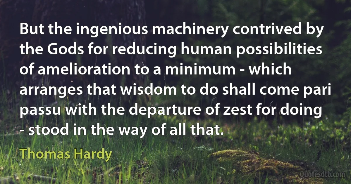 But the ingenious machinery contrived by the Gods for reducing human possibilities of amelioration to a minimum - which arranges that wisdom to do shall come pari passu with the departure of zest for doing - stood in the way of all that. (Thomas Hardy)