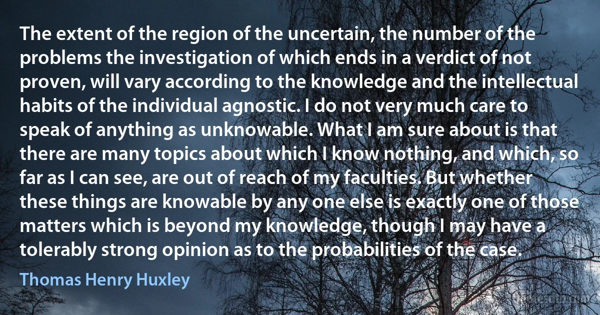 The extent of the region of the uncertain, the number of the problems the investigation of which ends in a verdict of not proven, will vary according to the knowledge and the intellectual habits of the individual agnostic. I do not very much care to speak of anything as unknowable. What I am sure about is that there are many topics about which I know nothing, and which, so far as I can see, are out of reach of my faculties. But whether these things are knowable by any one else is exactly one of those matters which is beyond my knowledge, though I may have a tolerably strong opinion as to the probabilities of the case. (Thomas Henry Huxley)