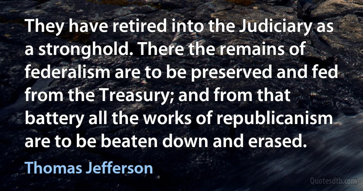 They have retired into the Judiciary as a stronghold. There the remains of federalism are to be preserved and fed from the Treasury; and from that battery all the works of republicanism are to be beaten down and erased. (Thomas Jefferson)