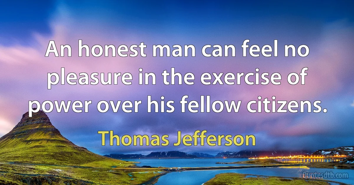 An honest man can feel no pleasure in the exercise of power over his fellow citizens. (Thomas Jefferson)