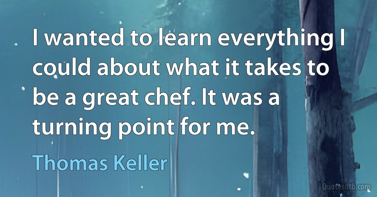 I wanted to learn everything I could about what it takes to be a great chef. It was a turning point for me. (Thomas Keller)