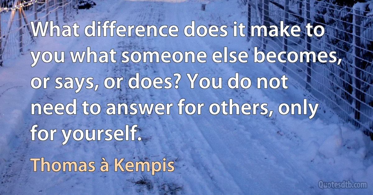 What difference does it make to you what someone else becomes, or says, or does? You do not need to answer for others, only for yourself. (Thomas à Kempis)