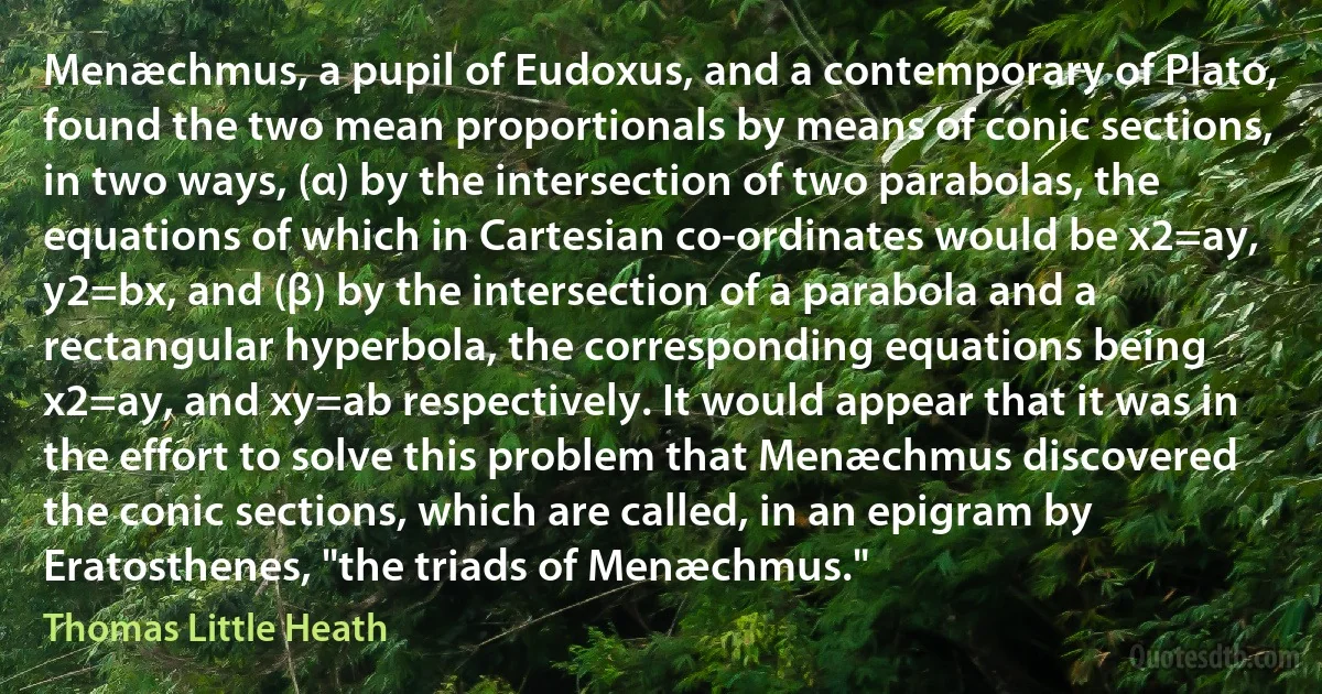 Menæchmus, a pupil of Eudoxus, and a contemporary of Plato, found the two mean proportionals by means of conic sections, in two ways, (α) by the intersection of two parabolas, the equations of which in Cartesian co-ordinates would be x2=ay, y2=bx, and (β) by the intersection of a parabola and a rectangular hyperbola, the corresponding equations being x2=ay, and xy=ab respectively. It would appear that it was in the effort to solve this problem that Menæchmus discovered the conic sections, which are called, in an epigram by Eratosthenes, "the triads of Menæchmus." (Thomas Little Heath)