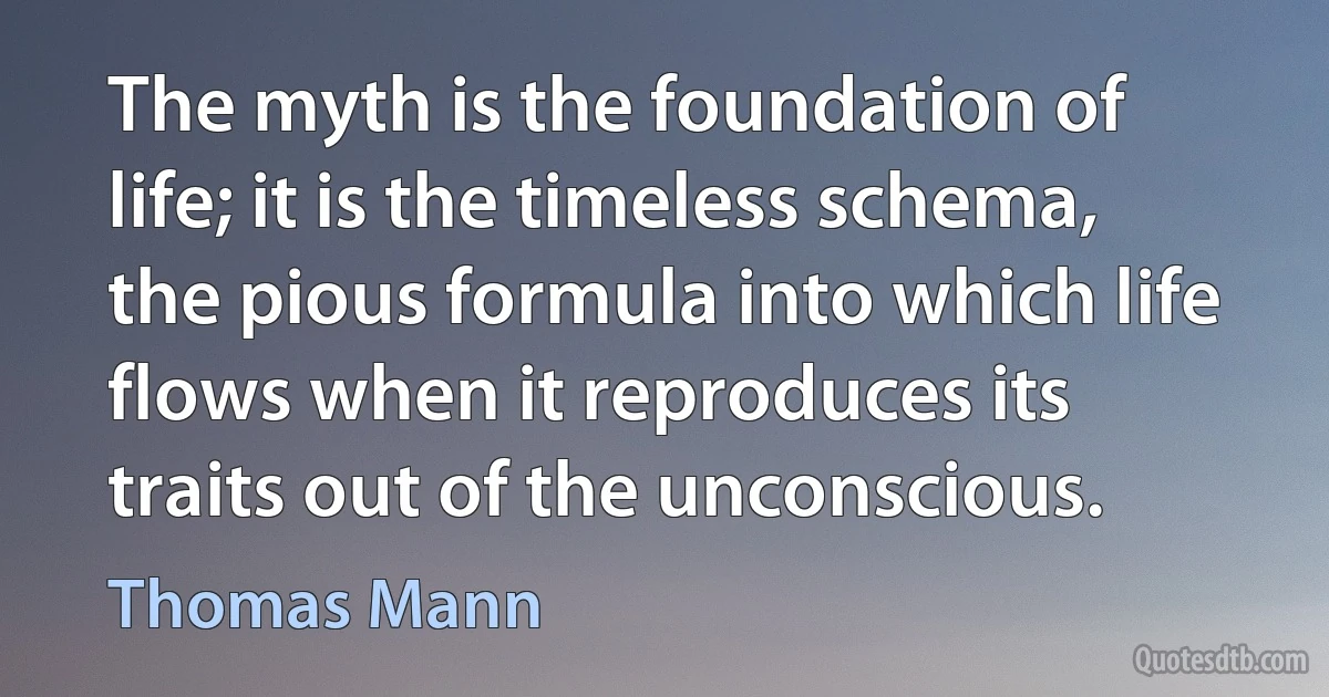 The myth is the foundation of life; it is the timeless schema, the pious formula into which life flows when it reproduces its traits out of the unconscious. (Thomas Mann)