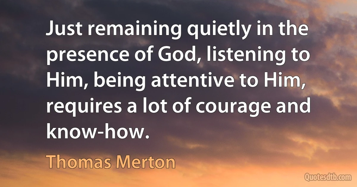 Just remaining quietly in the presence of God, listening to Him, being attentive to Him, requires a lot of courage and know-how. (Thomas Merton)