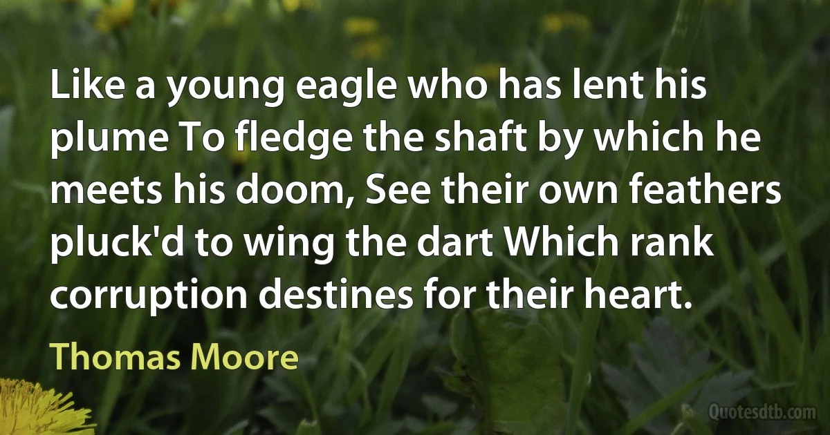 Like a young eagle who has lent his plume To fledge the shaft by which he meets his doom, See their own feathers pluck'd to wing the dart Which rank corruption destines for their heart. (Thomas Moore)