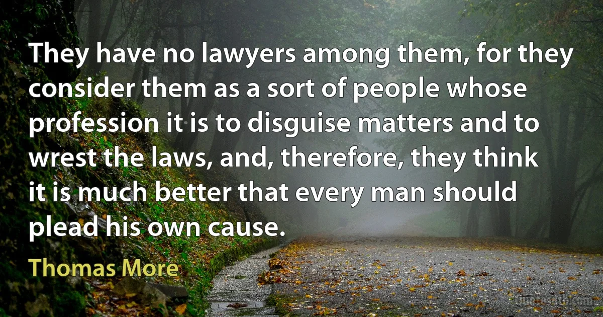 They have no lawyers among them, for they consider them as a sort of people whose profession it is to disguise matters and to wrest the laws, and, therefore, they think it is much better that every man should plead his own cause. (Thomas More)