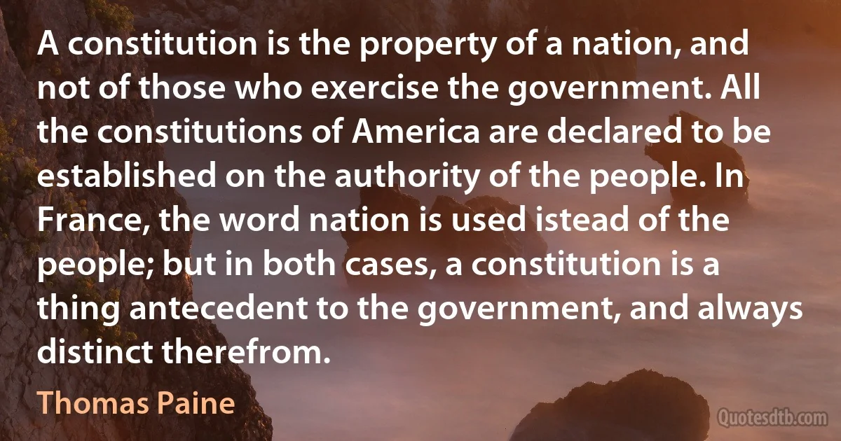 A constitution is the property of a nation, and not of those who exercise the government. All the constitutions of America are declared to be established on the authority of the people. In France, the word nation is used istead of the people; but in both cases, a constitution is a thing antecedent to the government, and always distinct therefrom. (Thomas Paine)