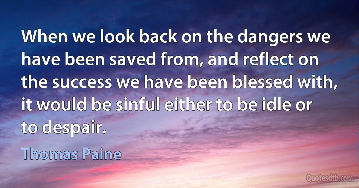 When we look back on the dangers we have been saved from, and reflect on the success we have been blessed with, it would be sinful either to be idle or to despair. (Thomas Paine)