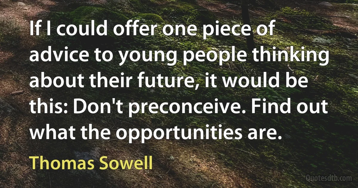 If I could offer one piece of advice to young people thinking about their future, it would be this: Don't preconceive. Find out what the opportunities are. (Thomas Sowell)