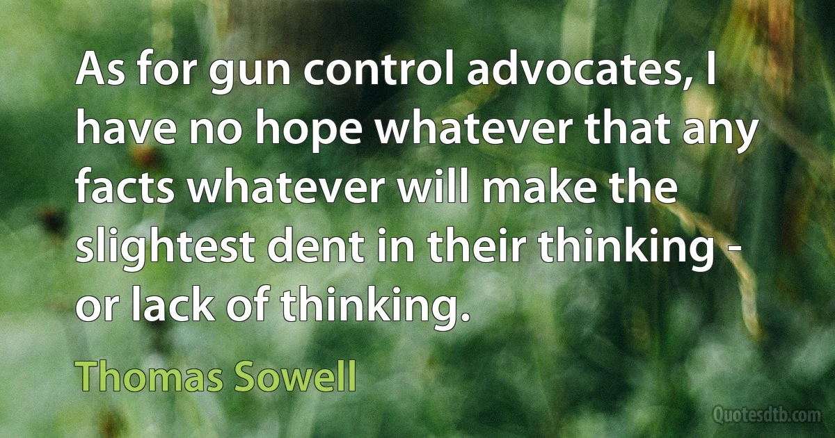 As for gun control advocates, I have no hope whatever that any facts whatever will make the slightest dent in their thinking - or lack of thinking. (Thomas Sowell)