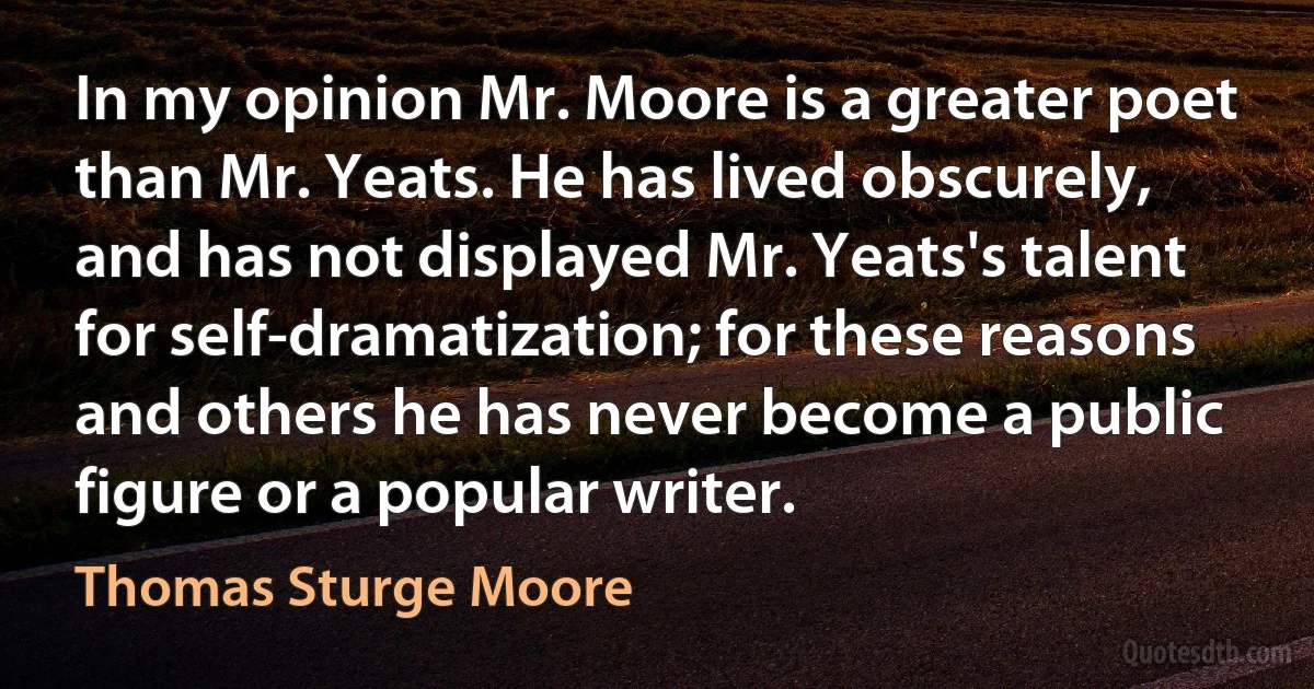 In my opinion Mr. Moore is a greater poet than Mr. Yeats. He has lived obscurely, and has not displayed Mr. Yeats's talent for self-dramatization; for these reasons and others he has never become a public figure or a popular writer. (Thomas Sturge Moore)