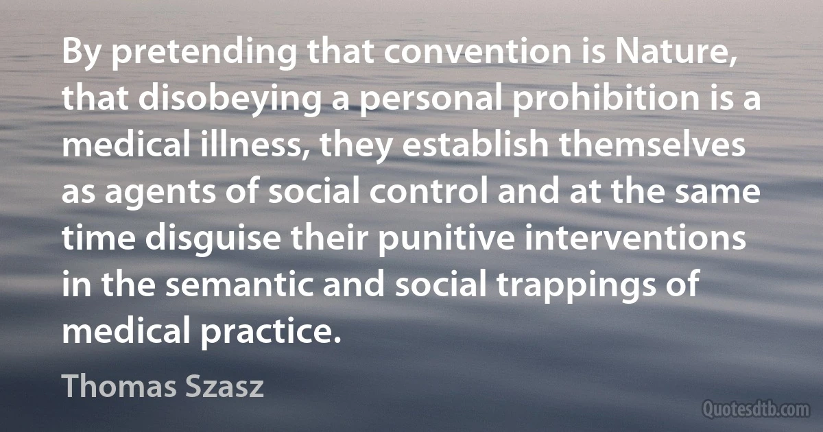 By pretending that convention is Nature, that disobeying a personal prohibition is a medical illness, they establish themselves as agents of social control and at the same time disguise their punitive interventions in the semantic and social trappings of medical practice. (Thomas Szasz)