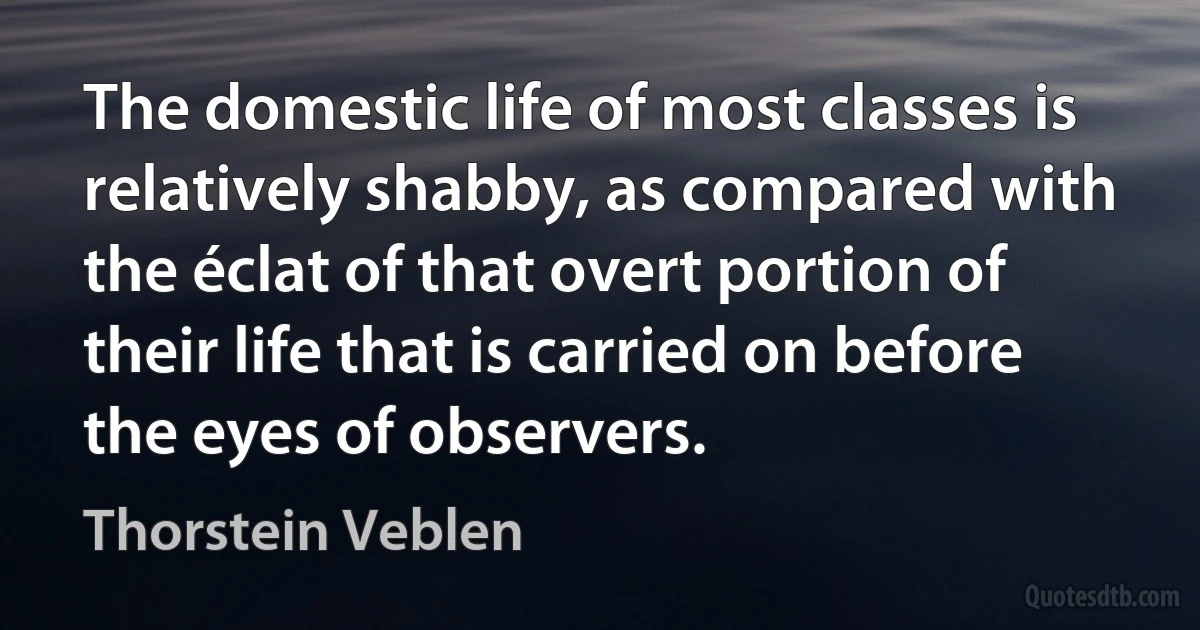 The domestic life of most classes is relatively shabby, as compared with the éclat of that overt portion of their life that is carried on before the eyes of observers. (Thorstein Veblen)