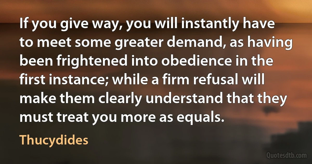 If you give way, you will instantly have to meet some greater demand, as having been frightened into obedience in the first instance; while a firm refusal will make them clearly understand that they must treat you more as equals. (Thucydides)