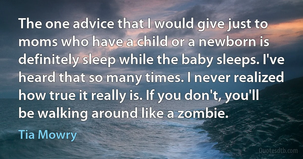 The one advice that I would give just to moms who have a child or a newborn is definitely sleep while the baby sleeps. I've heard that so many times. I never realized how true it really is. If you don't, you'll be walking around like a zombie. (Tia Mowry)