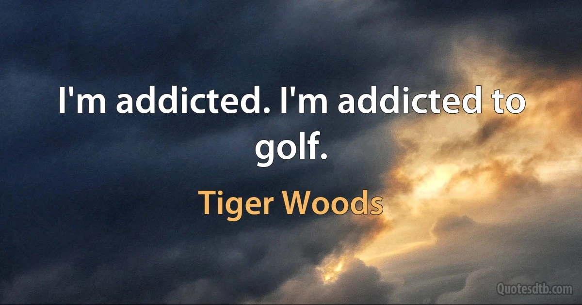 I'm addicted. I'm addicted to golf. (Tiger Woods)