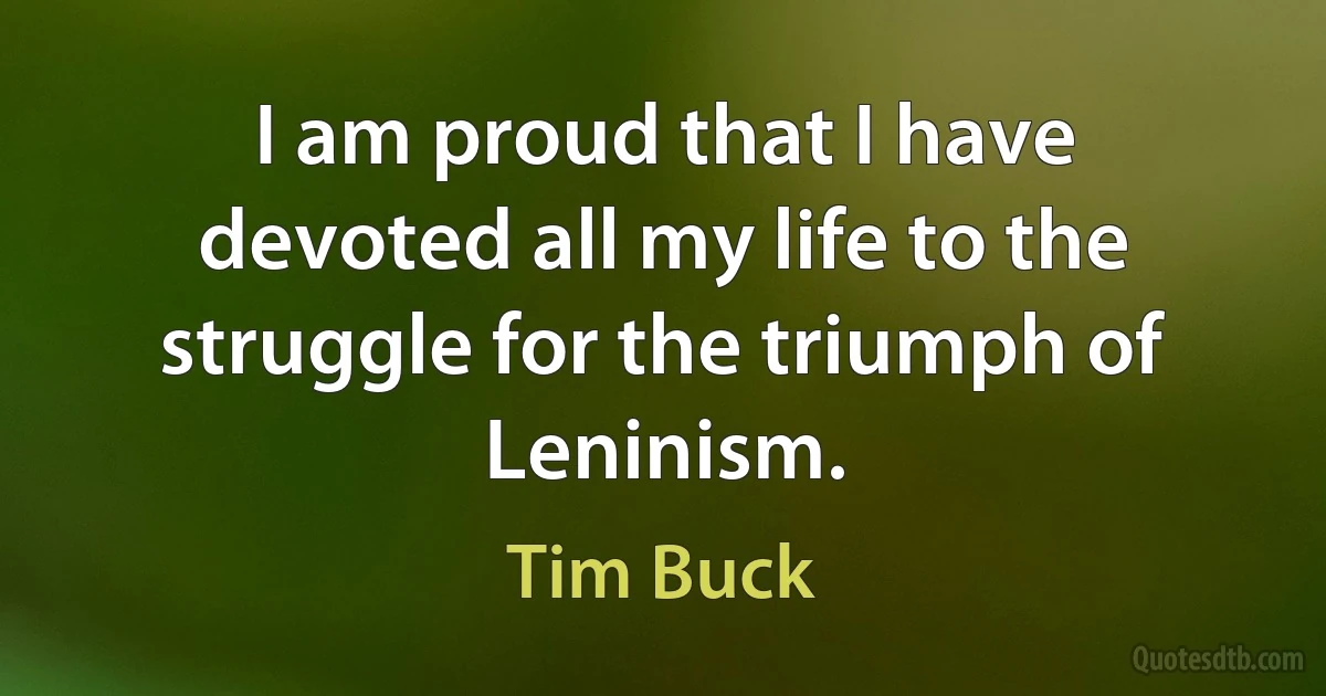 I am proud that I have devoted all my life to the struggle for the triumph of Leninism. (Tim Buck)