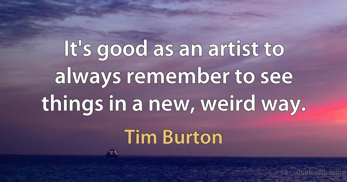 It's good as an artist to always remember to see things in a new, weird way. (Tim Burton)