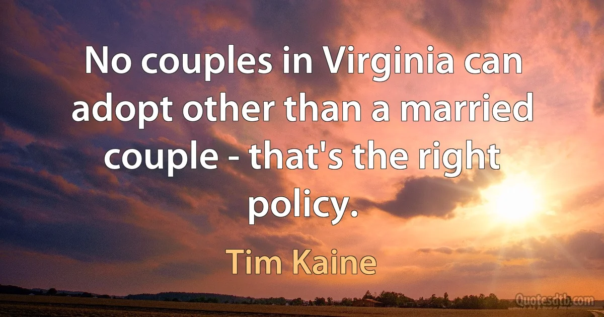 No couples in Virginia can adopt other than a married couple - that's the right policy. (Tim Kaine)