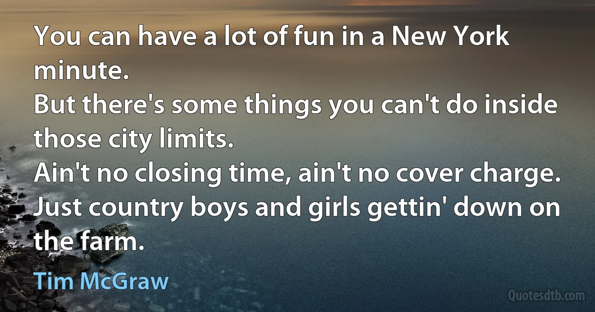 You can have a lot of fun in a New York minute.
But there's some things you can't do inside those city limits.
Ain't no closing time, ain't no cover charge.
Just country boys and girls gettin' down on the farm. (Tim McGraw)