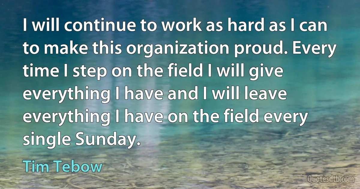 I will continue to work as hard as I can to make this organization proud. Every time I step on the field I will give everything I have and I will leave everything I have on the field every single Sunday. (Tim Tebow)