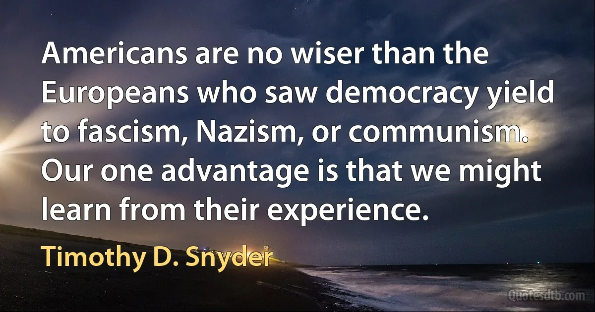 Americans are no wiser than the Europeans who saw democracy yield to fascism, Nazism, or communism. Our one advantage is that we might learn from their experience. (Timothy D. Snyder)