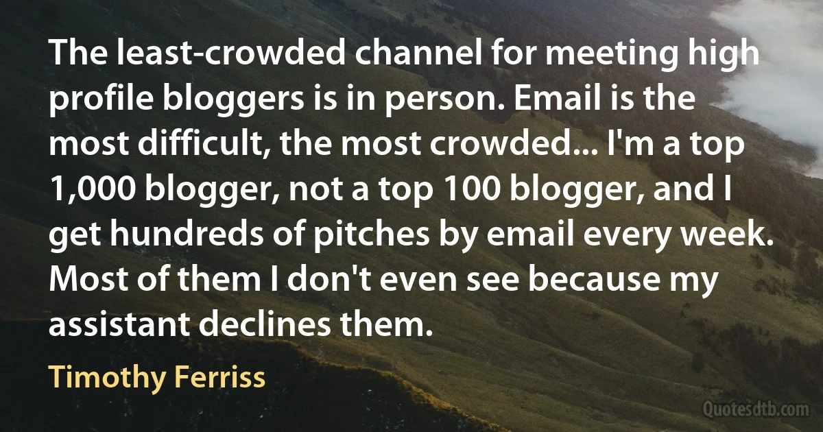 The least-crowded channel for meeting high profile bloggers is in person. Email is the most difficult, the most crowded... I'm a top 1,000 blogger, not a top 100 blogger, and I get hundreds of pitches by email every week. Most of them I don't even see because my assistant declines them. (Timothy Ferriss)