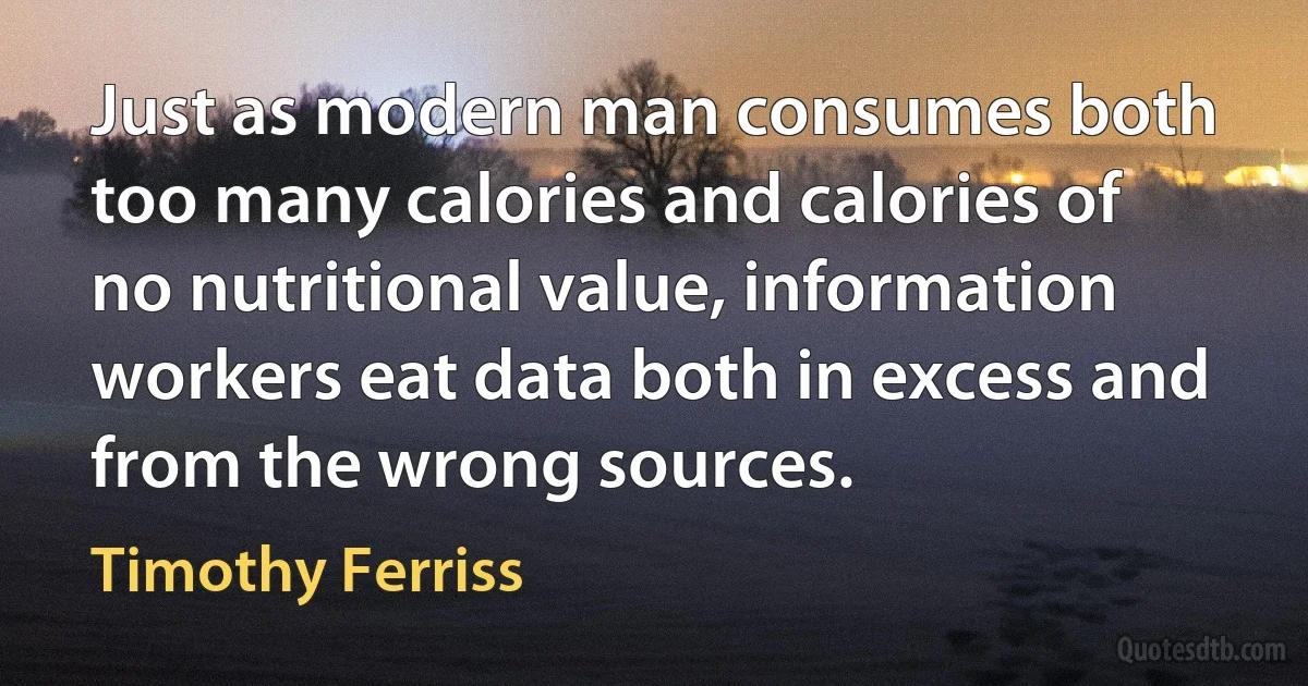 Just as modern man consumes both too many calories and calories of no nutritional value, information workers eat data both in excess and from the wrong sources. (Timothy Ferriss)