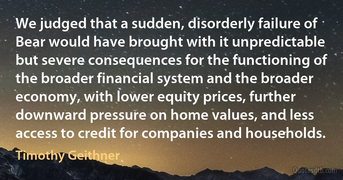 We judged that a sudden, disorderly failure of Bear would have brought with it unpredictable but severe consequences for the functioning of the broader financial system and the broader economy, with lower equity prices, further downward pressure on home values, and less access to credit for companies and households. (Timothy Geithner)