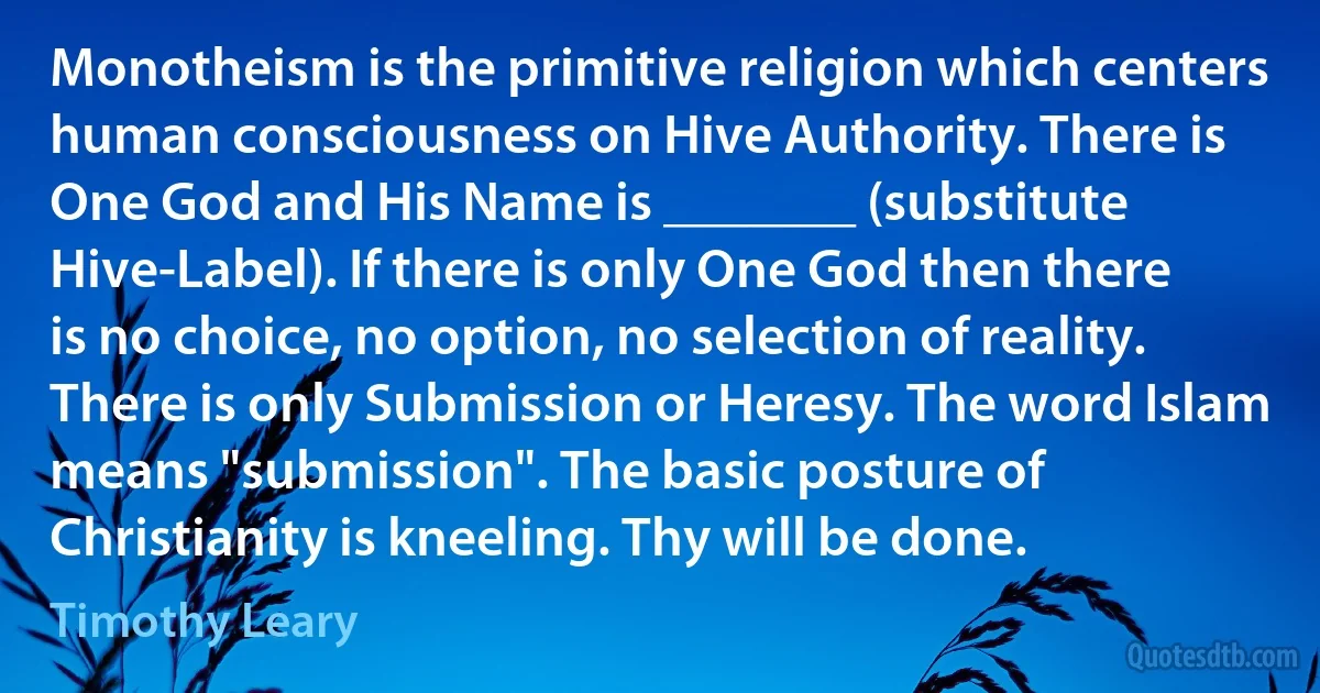 Monotheism is the primitive religion which centers human consciousness on Hive Authority. There is One God and His Name is _______ (substitute Hive-Label). If there is only One God then there is no choice, no option, no selection of reality. There is only Submission or Heresy. The word Islam means "submission". The basic posture of Christianity is kneeling. Thy will be done. (Timothy Leary)