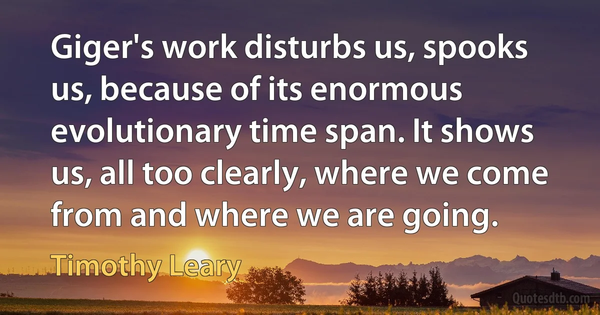 Giger's work disturbs us, spooks us, because of its enormous evolutionary time span. It shows us, all too clearly, where we come from and where we are going. (Timothy Leary)