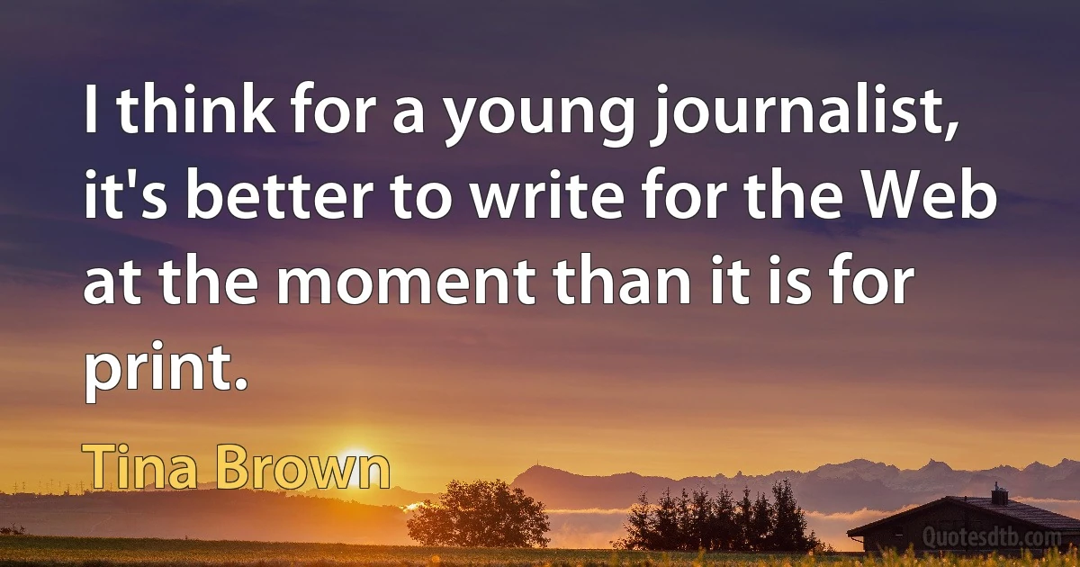 I think for a young journalist, it's better to write for the Web at the moment than it is for print. (Tina Brown)