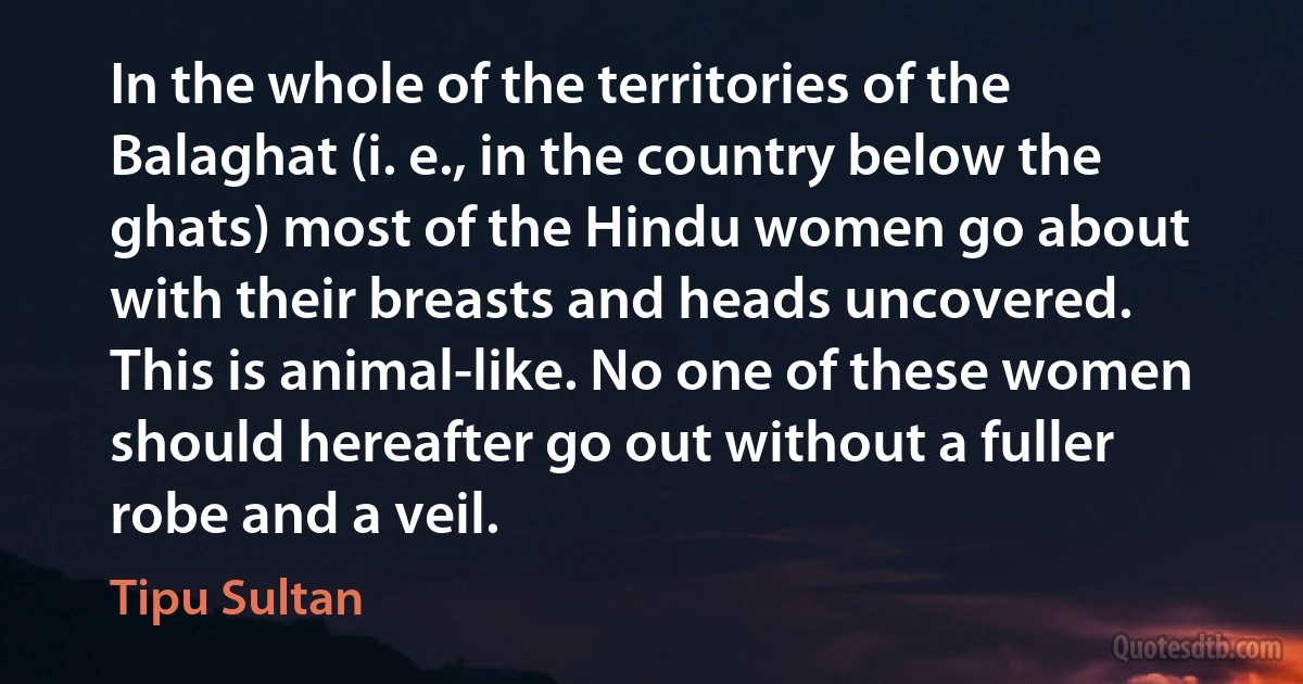 In the whole of the territories of the Balaghat (i. e., in the country below the ghats) most of the Hindu women go about with their breasts and heads uncovered. This is animal-like. No one of these women should hereafter go out without a fuller robe and a veil. (Tipu Sultan)