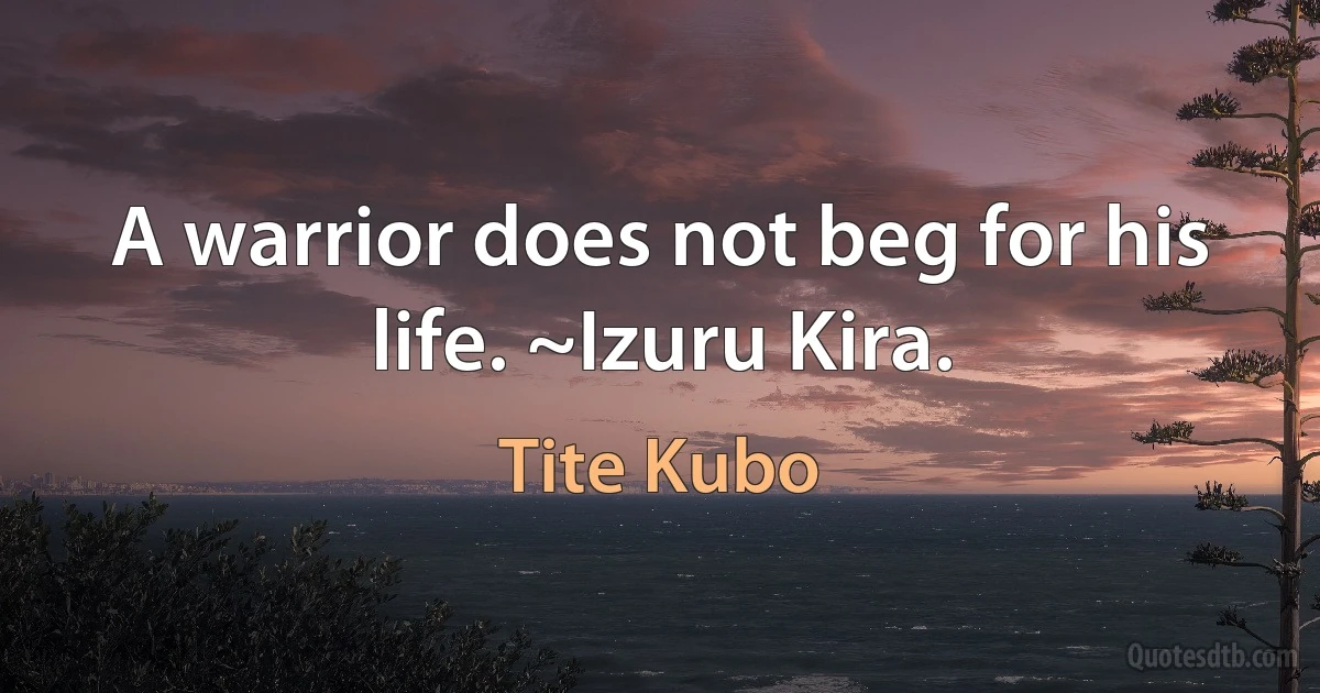 A warrior does not beg for his life. ~Izuru Kira. (Tite Kubo)