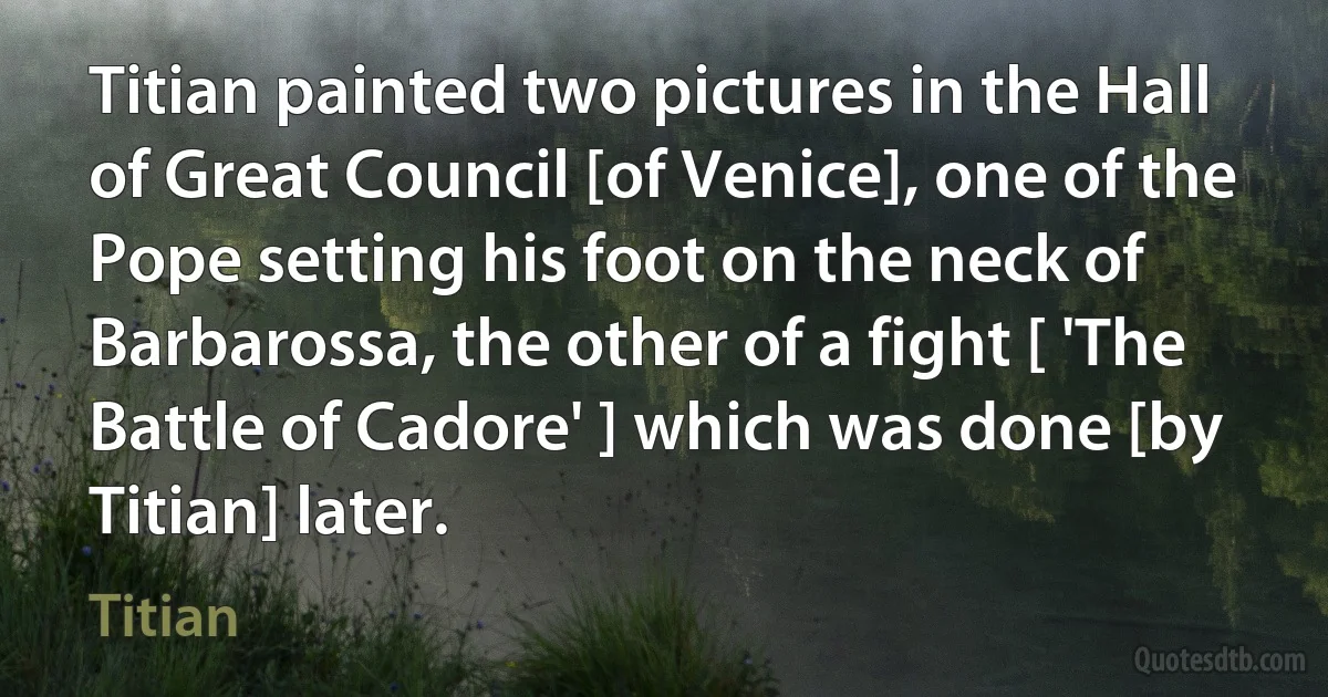 Titian painted two pictures in the Hall of Great Council [of Venice], one of the Pope setting his foot on the neck of Barbarossa, the other of a fight [ 'The Battle of Cadore' ] which was done [by Titian] later. (Titian)