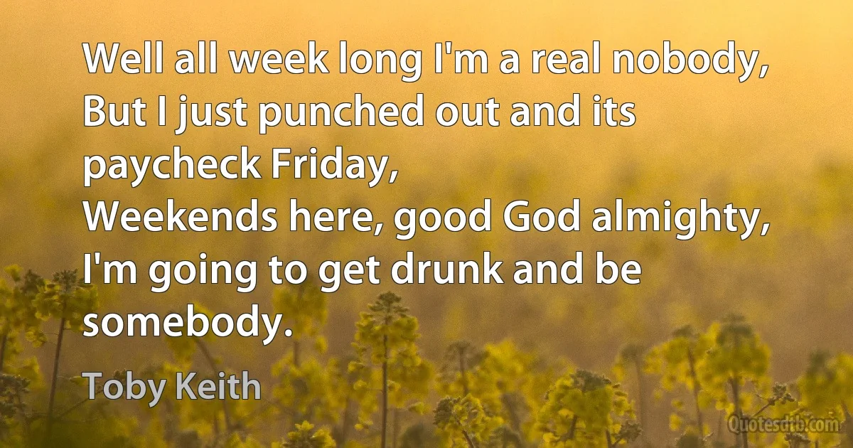 Well all week long I'm a real nobody,
But I just punched out and its paycheck Friday,
Weekends here, good God almighty,
I'm going to get drunk and be somebody. (Toby Keith)