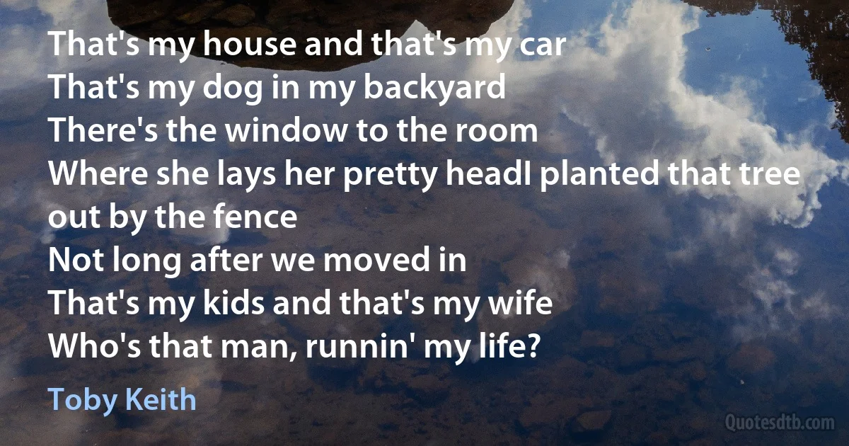 That's my house and that's my car
That's my dog in my backyard
There's the window to the room
Where she lays her pretty headI planted that tree out by the fence
Not long after we moved in
That's my kids and that's my wife
Who's that man, runnin' my life? (Toby Keith)