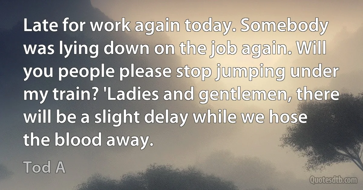 Late for work again today. Somebody was lying down on the job again. Will you people please stop jumping under my train? 'Ladies and gentlemen, there will be a slight delay while we hose the blood away. (Tod A)