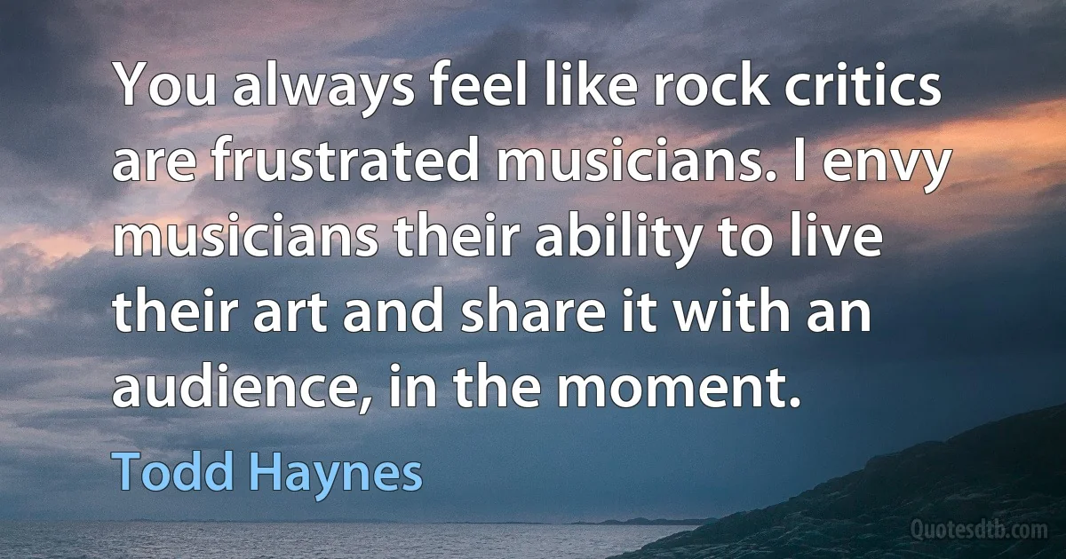 You always feel like rock critics are frustrated musicians. I envy musicians their ability to live their art and share it with an audience, in the moment. (Todd Haynes)