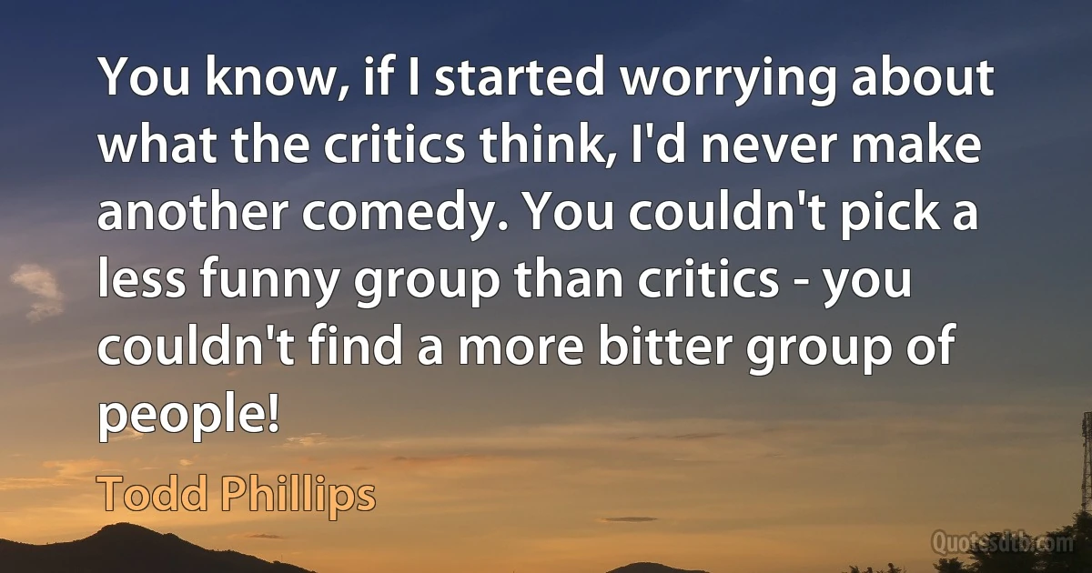 You know, if I started worrying about what the critics think, I'd never make another comedy. You couldn't pick a less funny group than critics - you couldn't find a more bitter group of people! (Todd Phillips)