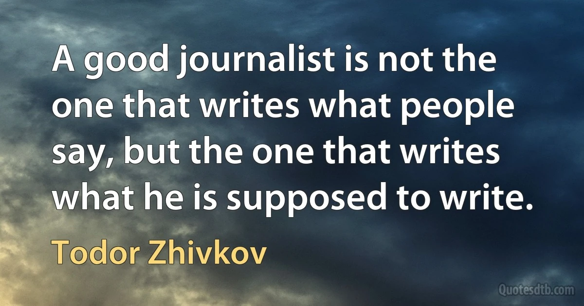 A good journalist is not the one that writes what people say, but the one that writes what he is supposed to write. (Todor Zhivkov)