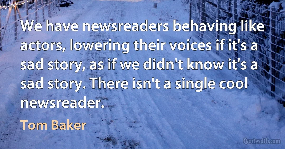 We have newsreaders behaving like actors, lowering their voices if it's a sad story, as if we didn't know it's a sad story. There isn't a single cool newsreader. (Tom Baker)