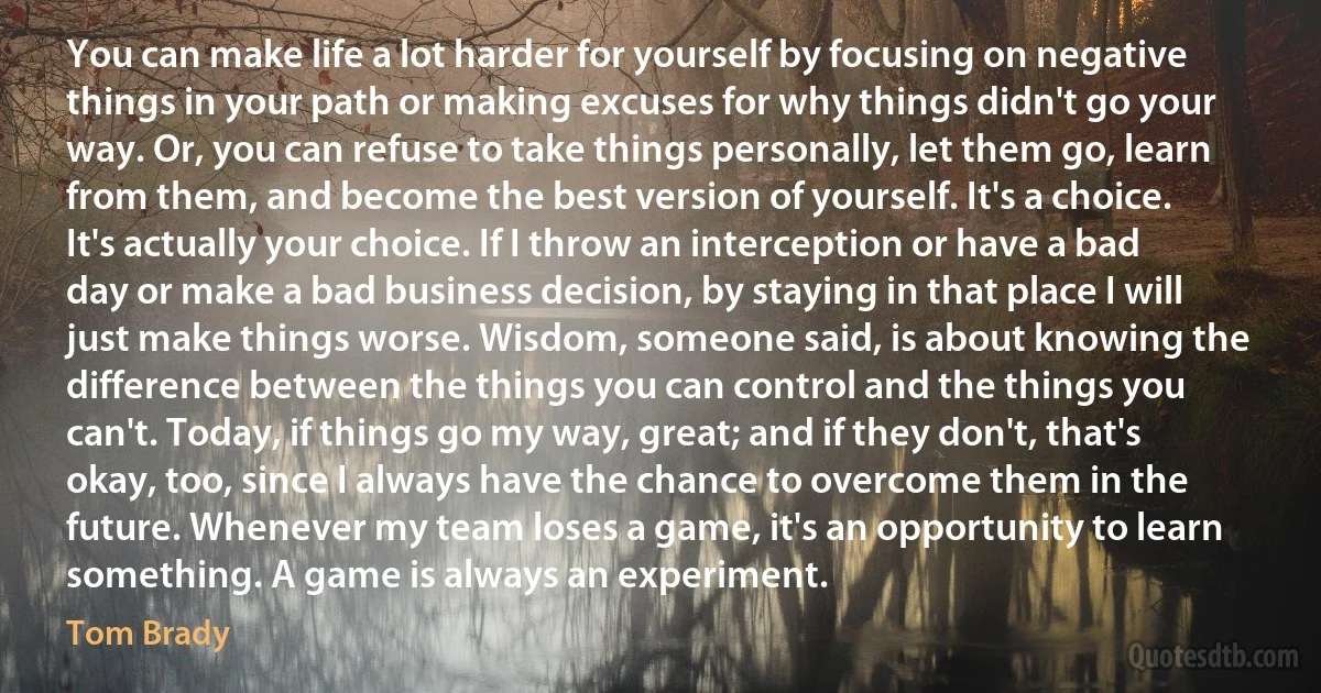 You can make life a lot harder for yourself by focusing on negative things in your path or making excuses for why things didn't go your way. Or, you can refuse to take things personally, let them go, learn from them, and become the best version of yourself. It's a choice. It's actually your choice. If I throw an interception or have a bad day or make a bad business decision, by staying in that place I will just make things worse. Wisdom, someone said, is about knowing the difference between the things you can control and the things you can't. Today, if things go my way, great; and if they don't, that's okay, too, since I always have the chance to overcome them in the future. Whenever my team loses a game, it's an opportunity to learn something. A game is always an experiment. (Tom Brady)