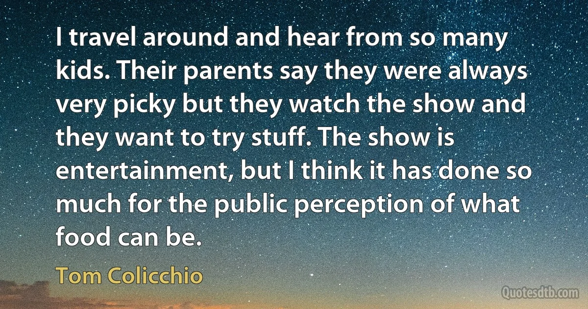 I travel around and hear from so many kids. Their parents say they were always very picky but they watch the show and they want to try stuff. The show is entertainment, but I think it has done so much for the public perception of what food can be. (Tom Colicchio)