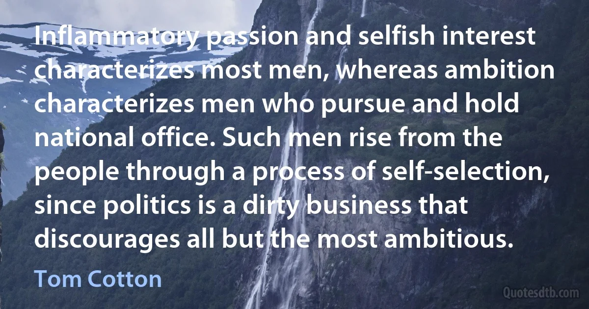 Inflammatory passion and selfish interest characterizes most men, whereas ambition characterizes men who pursue and hold national office. Such men rise from the people through a process of self-selection, since politics is a dirty business that discourages all but the most ambitious. (Tom Cotton)