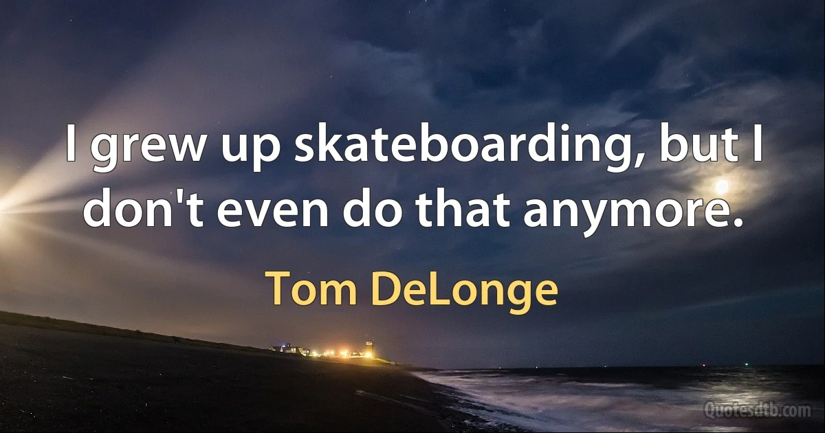 I grew up skateboarding, but I don't even do that anymore. (Tom DeLonge)