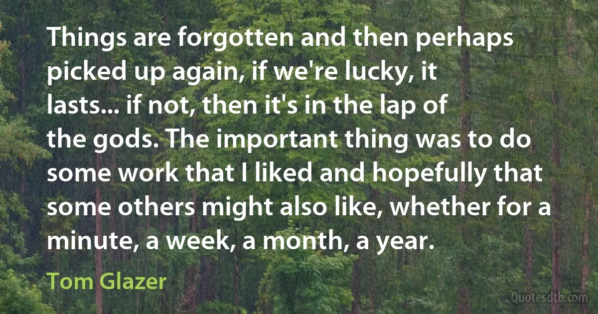 Things are forgotten and then perhaps picked up again, if we're lucky, it lasts... if not, then it's in the lap of the gods. The important thing was to do some work that I liked and hopefully that some others might also like, whether for a minute, a week, a month, a year. (Tom Glazer)